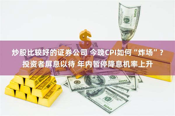 炒股比较好的证券公司 今晚CPI如何“炸场”？投资者屏息以待 年内暂停降息机率上升