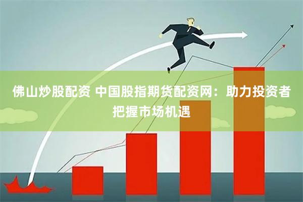 佛山炒股配资 中国股指期货配资网：助力投资者把握市场机遇