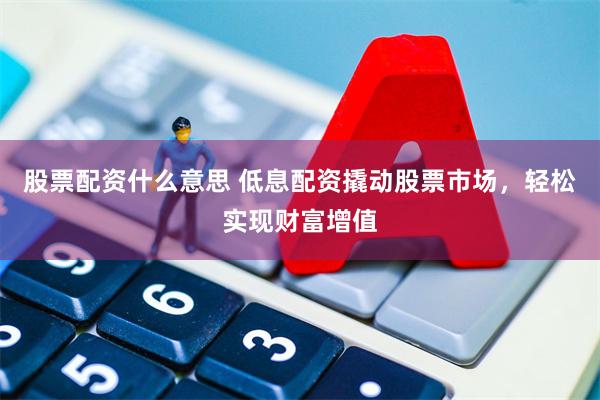 股票配资什么意思 低息配资撬动股票市场，轻松实现财富增值