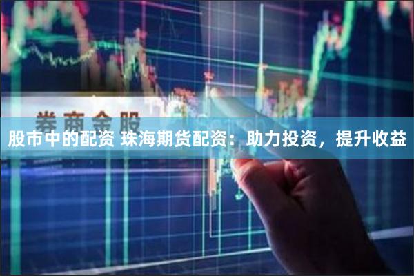 股市中的配资 珠海期货配资：助力投资，提升收益