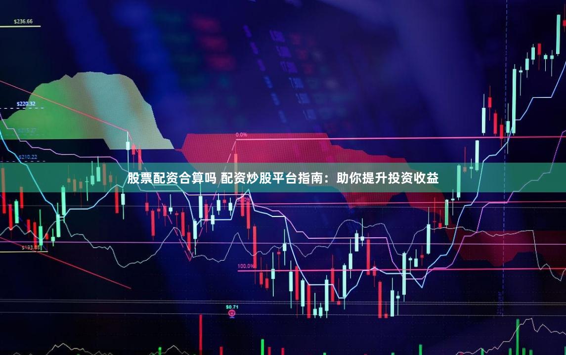 股票配资合算吗 配资炒股平台指南：助你提升投资收益
