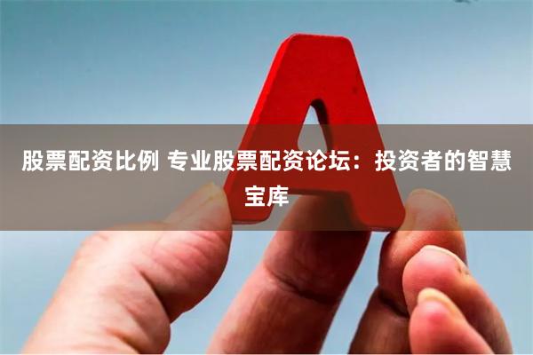 股票配资比例 专业股票配资论坛：投资者的智慧宝库