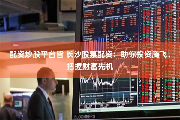 配资炒股平台皆 长沙股票配资：助你投资腾飞，把握财富先机