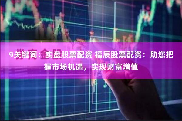 9关键词：实盘股票配资 福辰股票配资：助您把握市场机遇，实现财富增值