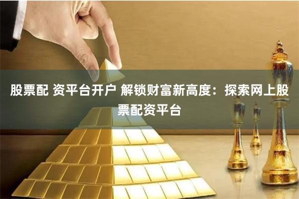 股票配 资平台开户 解锁财富新高度：探索网上股票配资平台