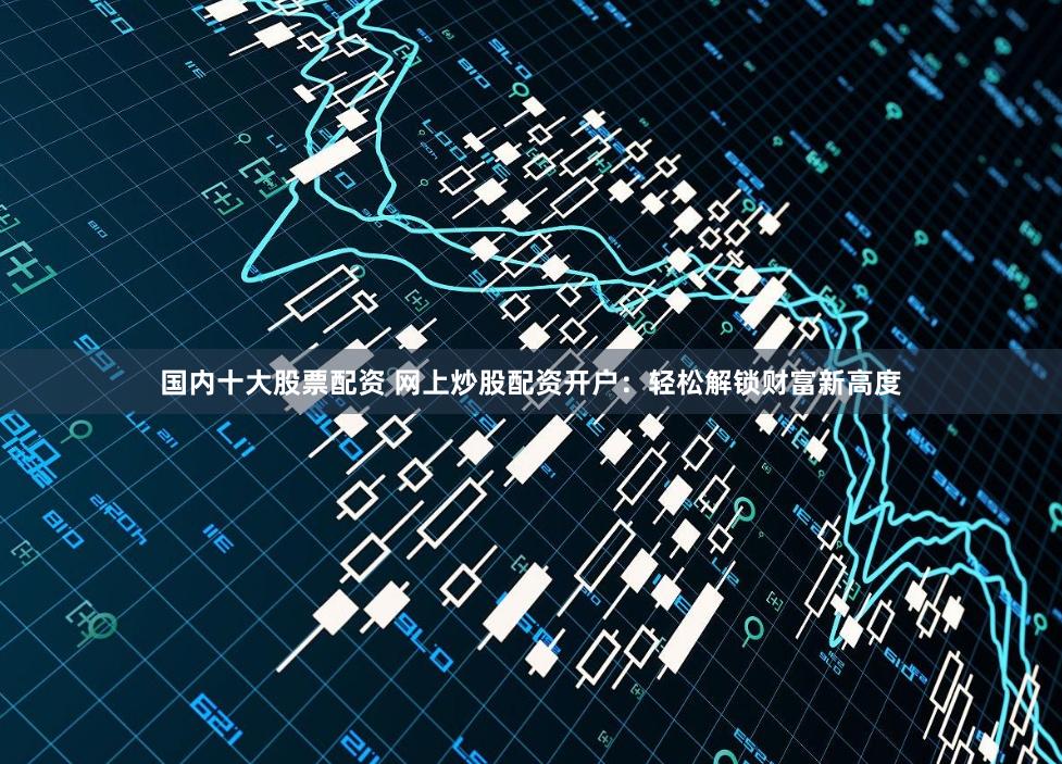 国内十大股票配资 网上炒股配资开户：轻松解锁财富新高度