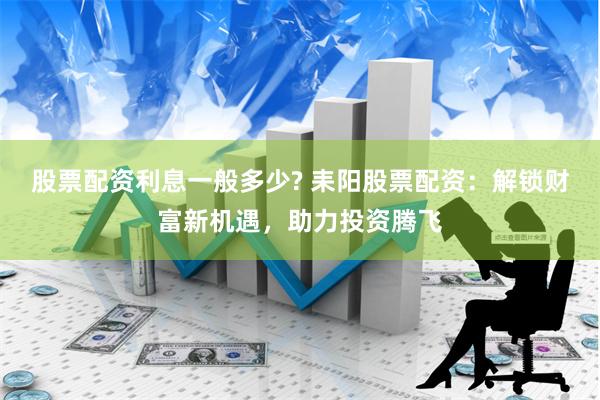 股票配资利息一般多少? 耒阳股票配资：解锁财富新机遇，助力投资腾飞