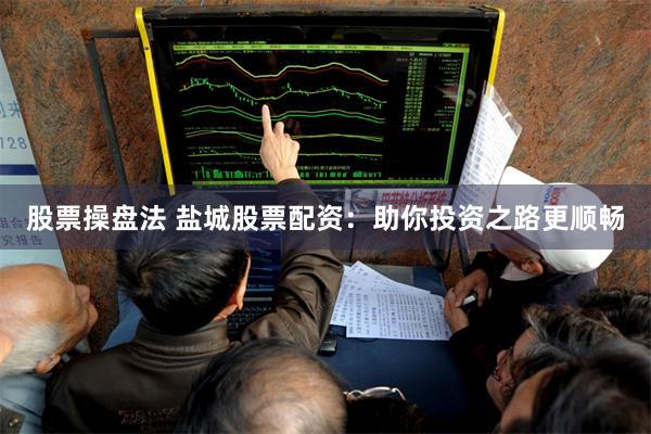 股票操盘法 盐城股票配资：助你投资之路更顺畅